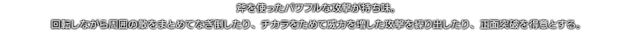 斧を使ったパワフルな攻撃が持ち味。回転しながら周囲の敵をまとめてなぎ倒したり、チカラをためて威力を増した攻撃を繰り出したり、正面突破を得意とする。