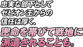 忠実な部下としてゼビオン王からの信任は厚く、密命を帯びて戦地に派遣されることも。