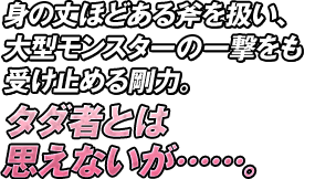 身の丈ほどある斧を扱い、大型モンスターの一撃をも受け止める剛力。タダ者とは思えないが……。