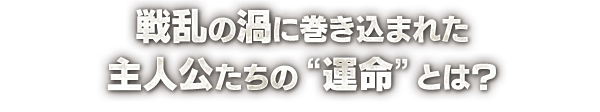 戦乱の渦に巻き込まれた主人公たちの“運命”とは？