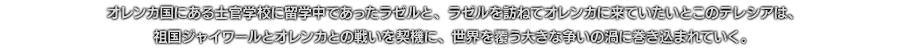 オレンカ国にある士官学校に留学中であったラゼルと、ラゼルを訪ねてオレンカに来ていたいとこのテレシアは、祖国ジャイワールとオレンカとの戦いを契機に、世界を覆う大きな争いの渦に巻き込まれていく。