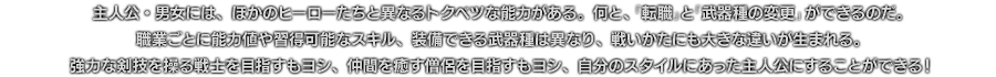 主人公・男女には、ほかのヒーローたちと異なるトクベツな能力がある。何と、「転職」と「武器種の変更」ができるのだ。職業ごとに能力値や習得可能なスキル、装備できる武器種は異なり、戦いかたにも大きな違いが生まれる。強力な剣技を操る戦士を目指すもヨシ、仲間を癒す僧侶を目指すもヨシ、自分のスタイルにあった主人公にすることができる！