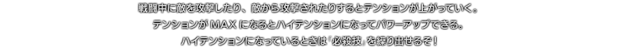 戦闘中に敵を攻撃したり、敵から攻撃されたりするとテンションが上がっていく。テンションがMAXになるとハイテンションになってパワーアップできる。ハイテンションになっているときは「必殺技」を繰り出せるぞ！