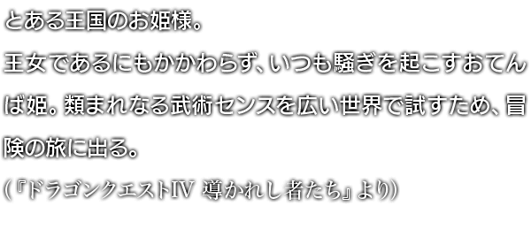 とある王国のお姫様。王女であるにもかかわらず、いつも騒ぎを起こすおてんば姫。類まれなる武術センスを広い世界で試すため、冒険の旅に出る。（『ドラゴンクエストIV 導かれし者たち』より）