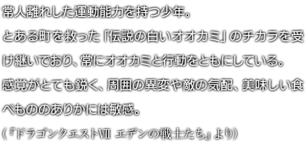 常人離れした運動能力を持つ少年。とある町を救った「伝説の白いオオカミ」のチカラを受け継いでおり、常にオオカミと行動をともにしている。感覚がとても鋭く、周囲の異変や敵の気配、美味しい食べもののありかには敏感。（『ドラゴンクエストVII エデンの戦士たち』より）