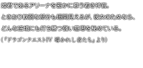 姫君であるアリーナを密かに慕う若き神官。ときおり軟弱な部分も垣間見えるが、彼女のためなら、どんな逆境にも打ち勝つ強い意思を秘めている。 （『ドラゴンクエストIV 導かれし者たち』より）