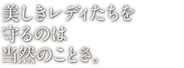 美しきレディたちを 守るのは 当然のことさ。