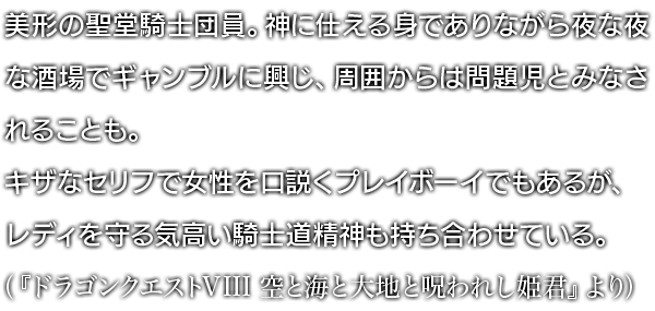 美形の聖堂騎士団員。神に仕える身でありながら夜な夜な酒場でギャンブルに興じ、周囲からは問題児とみなされることも。キザなセリフで女性を口説くプレイボーイでもあるが、レディを守る気高い騎士道精神も持ち合わせている。 （『ドラゴンクエストVIII 空と海と大地と呪われし姫君』より）