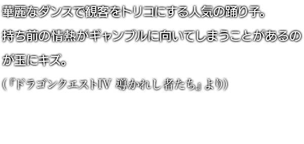 華麗なダンスで観客をトリコにする人気の踊り子。持ち前の情熱がギャンブルに向いてしまうことがあるのが玉にキズ。 （『ドラゴンクエストIV 導かれし者たち』より）