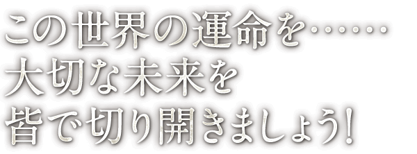 この世界の運命を…… 大切な未来を 皆で切り開きましょう！