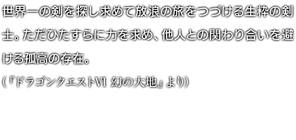 世界一の剣を探し求めて放浪の旅をつづける生粋の剣士。ただひたすらに力を求め、他人との関わり合いを避ける孤高の存在。（『ドラゴンクエストVI 幻の大地』より）