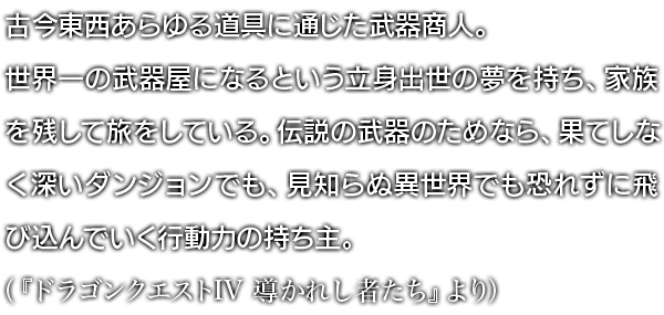 古今東西あらゆる道具に通じた武器商人。世界一の武器屋になるという立身出世の夢を持ち、家族を残して旅をしている。伝説の武器のためなら、果てしなく深いダンジョンでも、見知らぬ異世界でも恐れずに飛び込んでいく行動力の持ち主。（『ドラゴンクエストIV 導かれし者たち』より）