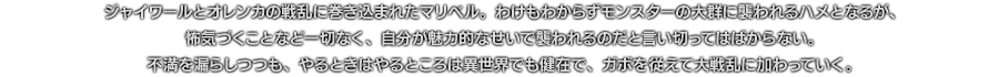 ジャイワールとオレンカの戦乱に巻き込まれたマリベル。わけもわからずモンスターの大群に襲われるハメとなるが、怖気づくことなど一切なく、自分が魅力的なせいで襲われるのだと言い切ってはばからない。不満を漏らしつつも、やるときはやるところは異世界でも健在で、ガボを従えて大戦乱に加わっていく。