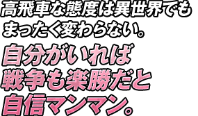 高飛車な態度は異世界でもまったく変わらない。自分がいれば戦争も楽勝だと自信マンマン。