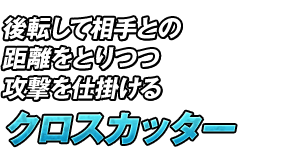 後転して相手との距離をとりつつ攻撃を仕掛ける「クロスカッター」