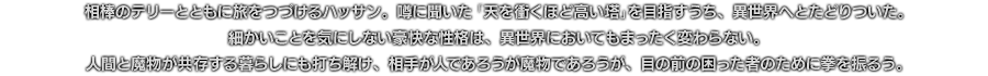 相棒のテリーとともに旅をつづけるハッサン。噂に聞いた「天を衝くほど高い塔」を目指すうち、異世界へとたどりついた。細かいことを気にしない豪快な性格は、異世界においてもまったく変わらない。人間と魔物が共存する暮らしにも打ち解け、相手が人であろうが魔物であろうが、目の前の困った者のために拳を振るう。