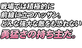 戦場では積極的に前線に立つハッサン。どんな強大な敵をも恐れない勇猛さの持ち主だ。