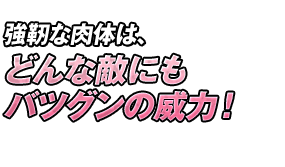 強靭な肉体は、どんな敵にもバツグンの威力！