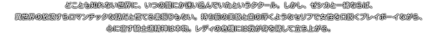 どことも知れない世界に、いつの間にか迷い込んでいたというククール。しかし、ゼシカと一緒ならば、異世界の放浪すらロマンチックな話だと慌てる素振りもない。持ち前の美貌と歯の浮くようなセリフで女性を口説くプレイボーイながら、心に宿す騎士道精神は本物。レディの危機には我が身を賭して立ち上がる。