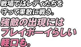 戦場ではレディたちを守って果敢に戦う。強敵の出現にはプレイボーイらしい軽口も。