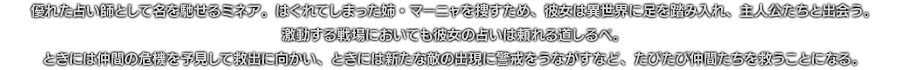 優れた占い師として名を馳せるミネア。はぐれてしまった姉・マーニャを捜すため、彼女は異世界に足を踏み入れ、主人公たちと出会う。激動する戦場においても彼女の占いは頼れる道しるべ。ときには仲間の危機を予見して救出に向かい、ときには新たな敵の出現に警戒をうながすなど、たびたび仲間たちを救うことになる。