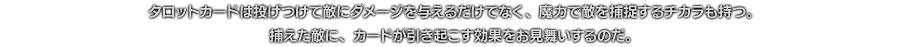 タロットカードは投げつけて敵にダメージを与えるだけでなく、魔力で敵を捕捉するチカラも持つ。捕えた敵に、カードが引き起こす効果をお見舞いするのだ。