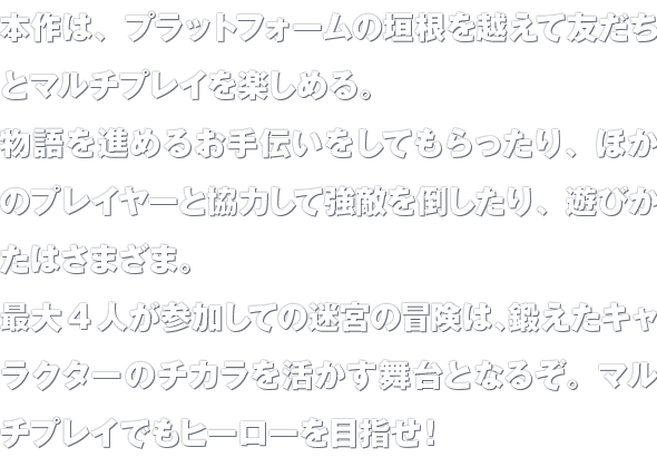 本作は、プラットフォームの垣根を越えて友だちとマルチプレイを楽しめる。物語を進めるお手伝いをしてもらったり、ほかのプレイヤーと協力して強敵を倒したり、遊びかたはさまざま。最大4人が参加しての迷宮の冒険は、鍛えたキャラクターのチカラを活かす舞台となるぞ。マルチプレイでもヒーローを目指せ！