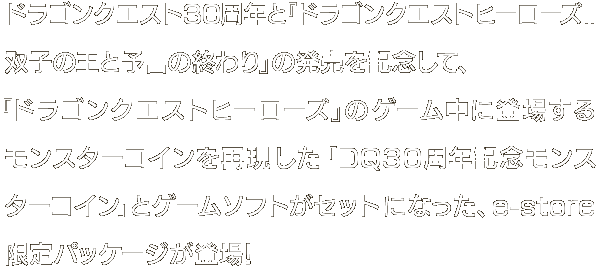 ドラゴンクエスト30周年と『ドラゴンクエストヒーローズII双子の王と予言の終わり』の発売を記念して、『ドラゴンクエストヒーローズ』のゲーム中に登場するモンスターコインを再現した「DQ30周年記念モンスターコイン」とゲームソフトがセットになった、e-store限定パッケージが登場！