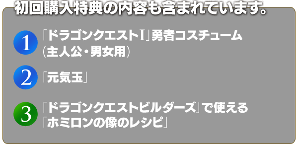 初回購入特典の内容も含まれています。　(1)「ドラゴンクエストI」勇者コスチューム (主人公・男女用)　(2)「元気玉」　(3)「ドラゴンクエストビルダーズ」で使える「ホミロンの像のレシピ」