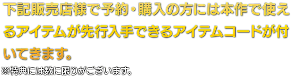 下記販売店様で予約・購入の方には本作で使えるアイテムが先行入手できるアイテムコードが付いてきます。 ※特典には数に限りがございます。