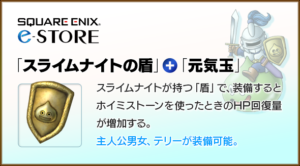 スクウェア・エニックス e-STORE　「スライムナイトの盾」＋「元気玉」　スライムナイトが持つ「盾」で、装備するとホイミストーンを使ったときのHP回復量が増加する。主人公男女、テリーが装備可能。