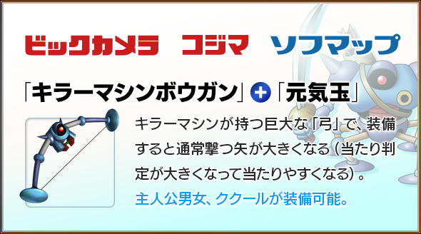 ビックカメラ　コジマ　ソフマップ　「キラーマシンボウガン」＋「元気玉」　キラーマシンが持つ巨大な「弓」で、装備すると通常撃つ矢が大きくなる（当たり判定が大きくなって当たりやすくなる）。主人公男女、ククールが装備可能。