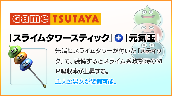 Game TSUTAYA　「スライムタワースティック」＋「元気玉」　先端にスライムタワーが付いた「スティック」で、装備するとスライム系攻撃時のＭＰ吸収率が上昇する。主人公男女が装備可能。