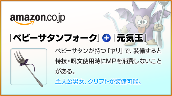 amazon.co.jp　「ベビーサタンフォーク」＋「元気玉」　ベビーサタンが持つ「ヤリ」で、装備すると特技・呪文使用時にMPを消費しないことがある。主人公男女、クリフトが装備可能。