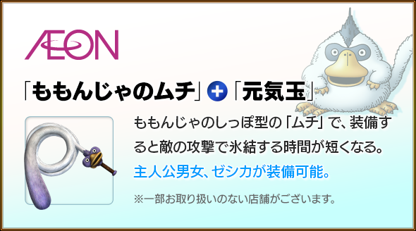 AEON　「ももんじゃのムチ」＋「元気玉」　ももんじゃのしっぽ型の「ムチ」で、装備すると敵の攻撃で氷結する時間が短くなる。主人公男女、ゼシカが装備可能。※一部お取り扱いのない店舗がございます。