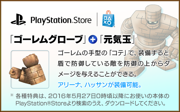 PlayStation®Store　「ゴーレムグローブ」＋「元気玉」　ゴーレムの手型の「コテ」で、装備すると盾で防御している敵を防御の上からダメージを与えることができる。アリーナ、ハッサンが装備可能。各種特典は、2016年5月27日0時頃以降にお使いの本体のPlayStation®Storeより検索のうえ、ダウンロードしてください。