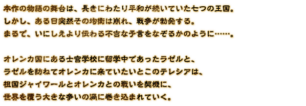 本作の物語の舞台は、長きにわたり平和が続いていた七つの王国。しかし、ある日突然その均衡は崩れ、戦争が勃発する。まるで、いにしえより伝わる不吉な予言をなぞるかのように……。オレンカ国にある士官学校に留学中であったラゼルと、ラゼルを訪ねてオレンカに来ていたいとこのテレシアは、祖国ジャイワールとオレンカとの戦いを契機に、世界を覆う大きな争いの渦に巻き込まれていく。