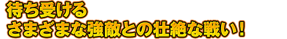 待ち受けるさまざまな強敵との壮絶な戦い！