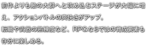 前作よりも敵の大群へと攻め込むステージが大幅に増え、アクションバトルの爽快さがアップ。転職や武器の熟練度など、RPGならではの育成要素も存分に楽しめる。