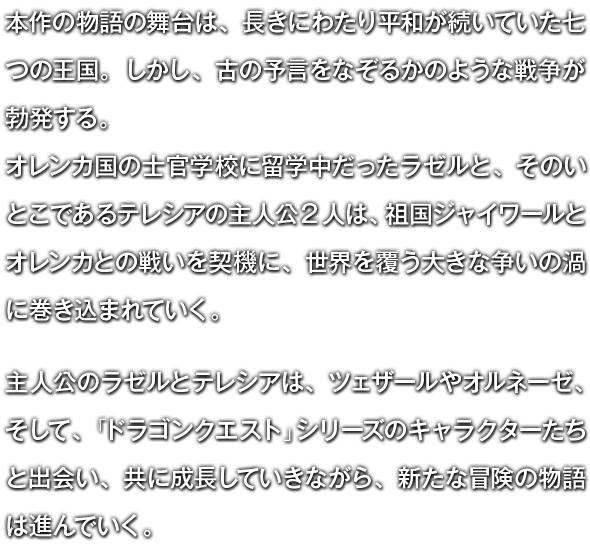 本作の物語の舞台は、長きにわたり平和が続いていた七つの王国。しかし、古の予言をなぞるかのような戦争が勃発する。オレンカ国の士官学校に留学中だったラゼルと、そのいとこであるテレシアの主人公2人は、祖国ジャイワールとオレンカとの戦いを契機に、世界を覆う大きな争いの渦に巻き込まれていく。　主人公のラゼルとテレシアは、ツェザールやオルネーゼ、そして、「ドラゴンクエスト」シリーズのキャラクターたちと出会い、共に成長していきながら、新たな冒険の物語は進んでいく。