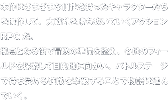 本作はさまざまな個性を持ったキャラクターたちを操作して、大戦乱を勝ち抜いていくアクションRPGだ。拠点となる街で冒険の準備を整え、各地のフィールドを探索して目的地に向かい、バトルステージで待ち受ける強敵を撃破することで物語は進んでいく。