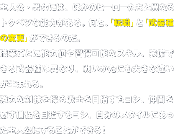 主人公・男女には、ほかのヒーローたちと異なるトクベツな能力がある。何と、「転職」と「武器種の変更」ができるのだ。職業ごとに能力値や習得可能なスキル、装備できる武器種は異なり、戦いかたにも大きな違いが生まれる。強力な剣技を操る戦士を目指すもヨシ、仲間を癒す僧侶を目指すもヨシ、自分のスタイルにあった主人公にすることができる！