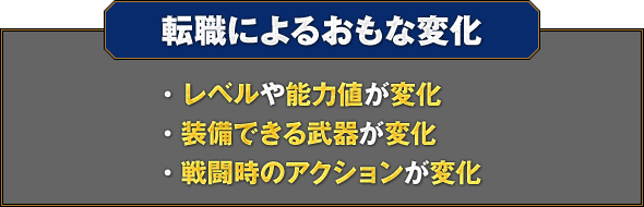 【転職によるおもな変化】・レベルや能力値が変化 ・装備できる武器が変化 ・戦闘時のアクションが変化