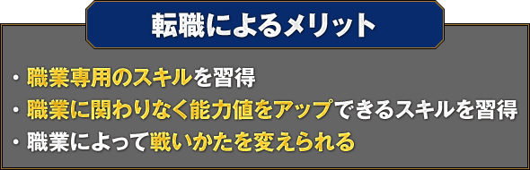 【転職によるメリット】・職業専用のスキルを習得 ・職業に関わりなく能力値をアップできるスキルを習得 ・職業によって戦いかたを変えられる