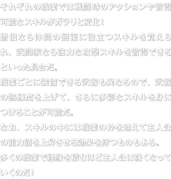 それぞれの職業では戦闘時のアクションや習得可能なスキルがガラリと変化！僧侶なら仲間の回復に役立つスキルを覚えられ、武闘家なら強力な攻撃スキルを習得できるといった具合だ。職業ごとに装備できる武器も異なるので、武器の熟練度を上げて、さらに多彩なスキルを身につけることが可能だ。なお、スキルの中には職業の枠を越えて主人公の能力値を上昇させる効果を持つものもある。多くの職業で経験を積むほど主人公は強くなっていくのだ！