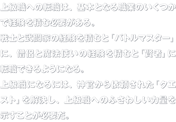 上級職への転職は、基本となる職業のいくつかで経験を積む必要がある。戦士と武闘家の経験を積むと「バトルマスター」に、僧侶と魔法使いの経験を積むと「賢者」に転職できるようになる。上級職になるには、神官から依頼された「クエスト」を解決し、上級職へのふさわしい力量を示すことが必要だ。