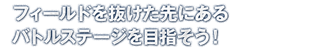 フィールドを抜けた先にあるバトルステージを目指そう！