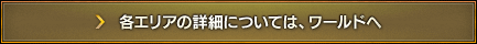 各エリアの詳細については、ワールドへ