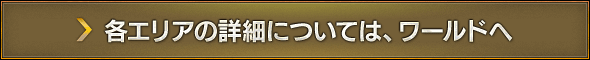 各エリアの詳細については、ワールドへ
