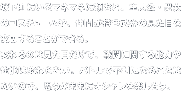 城下町にいるマネマネに頼むと、主人公・男女のコスチュームや、仲間が持つ武器の見た目を変更することができる。変わるのは見た目だけで、戦闘に関する能力や性能は変わらない。バトルで不利になることはないので、思うがままにオシャレを楽しもう。